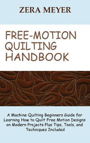 Free Motion Quilting Handbook : A Machine Quilting Beginners Guide for Learning How to Quilt Free Motion Designs on Modern Projects Plus Tips, Tools, and Techniques Included - Zera Meyer