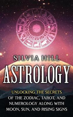 Astrology : Unlocking the Secrets of the Zodiac, Tarot, and Numerology along with Moon, Sun, and Rising Signs - Silvia Hill