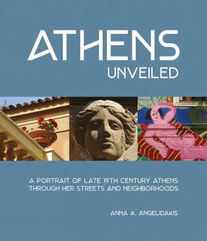 Athens Unveiled : A portrait of Nineteenth Century Athens Through Her Streets and Neighborhoods - Anna Angelidakis