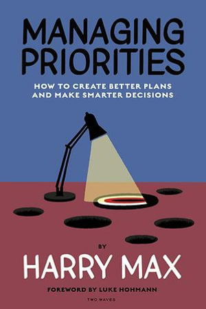 Managing Priorities : How to Create Better Plans and Make Smarter Decisions - Harry Max