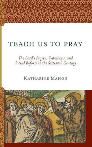 Teach Us to Pray : The Lord's Prayer, Catechesis, and Ritual Reform in the Sixteenth Century - Katharine Mahon