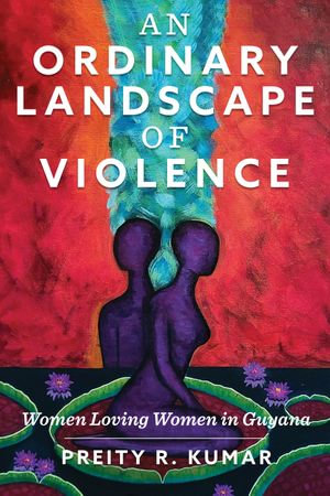 An Ordinary Landscape of Violence : Women Loving Women in Guyana - Preity R. Kumar