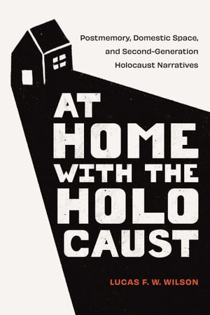 At Home With the Holocaust : Postmemory, Domestic Space, and Second-generation Holocaust Narratives - Lucas F. W. Wilson