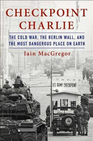 Checkpoint Charlie : The Cold War, the Berlin Wall, and the Most Dangerous Place on Earth - Iain MacGregor