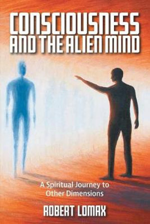 Consciousness and the Alien Mind : A Spiritual Journey to Other Dimensions - Robert Lomax