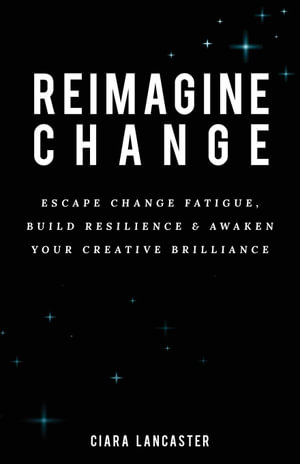 Reimagine Change : Escape Change Fatigue, Build Resilience and Awaken Your Creative Brilliance - Ciara Lancaster