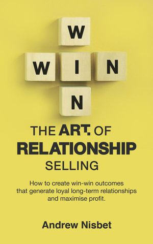 The Art of Relationship Selling : How to Create Win-Win Outcomes That Generate Loyal, Long-Term Relationships and Maximise Profit - Andrew Nisbet