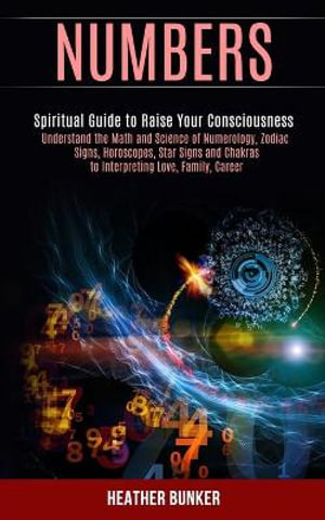 Numbers : Understand the Math and Science of Numerology, Zodiac Signs, Horoscopes, Star Signs and Chakras to Interpreting Love, Family, Career (Spiritual Guide to Raise Your Consciousness) - Heather Bunker