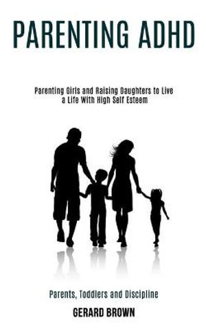 Parenting Adhd : Parenting Girls and Raising Daughters to Live a Life With High Self Esteem (Parents, Toddlers and Discipline) - Gerard Brown