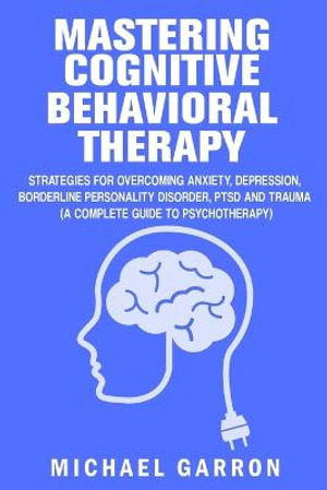 Mastering Cognitive Behavioral Therapy : Strategies for Overcoming Anxiety, Depression, Borderline Personality Disorder, PTSD and Trauma (A Complete Guide to Psychotherapy) - Michael Garron