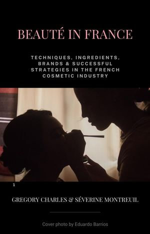 Beaute in France : Techniques, Ingredients, Brands & Successful Strategies in the French Cosmetic Industry - Séverine Montreuil