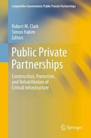 Public Private Partnerships : Construction, Protection, and Rehabilitation of Critical Infrastructure - Robert M. Clark