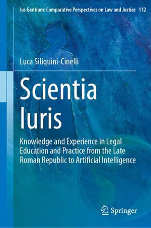 Scientia Iuris : Knowledge and Experience in Legal Education and Practice from the Late Roman Republic to Artificial Intelligence - Luca Siliquini-Cinelli
