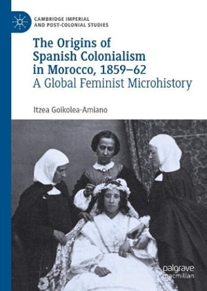 The Origins of Spanish Colonialism in Morocco, 1859-62 : A Global Feminist Microhistory - Itzea Goikolea-Amiano