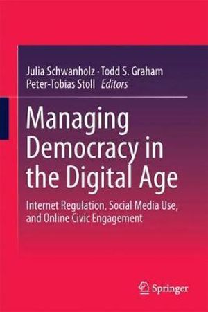 Managing Democracy in the Digital Age : Internet Regulation, Social Media Use, and Online Civic Engagement - Julia Schwanholz