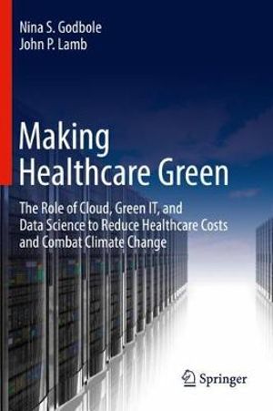 Making Healthcare Green : The Role of Cloud, Green IT, and Data Science to Reduce Healthcare Costs and Combat Climate Change - Nina S. Godbole