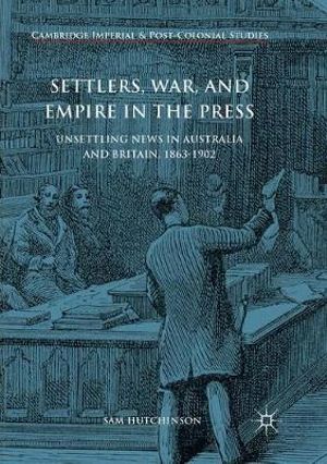 Settlers, War, and Empire in the Press : Unsettling News in Australia and Britain, 1863-1902 - Sam Hutchinson