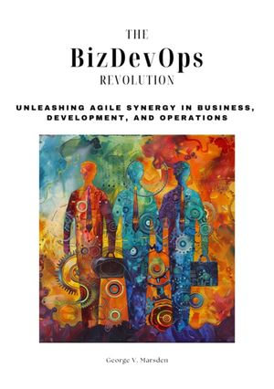 The BizDevOps Revolution : Unleashing Agile Synergy in Business, Development, and Operations - George V. Marsden