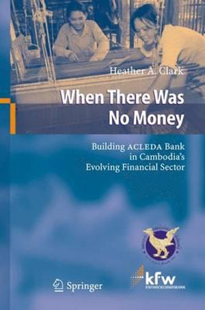 When There Was No Money : Building ACLEDA Bank in Cambodia's Evolving Financial Sector - Heather A. Clark