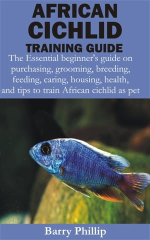 African Cichlid Training Guide : The Essential beginner's guide on purchasing, grooming, breeding, feeding, caring, housing, health, and tips to train Af - Barry Phillip