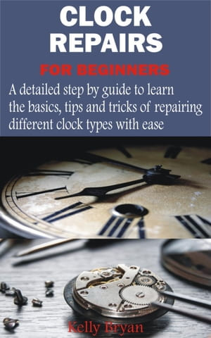 Clock Repairs for Beginners : A detailed step by guide to learn the basics, tips and tricks of repairing different clock types with ease - Kelly Bryan