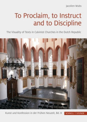 To Proclaim, to Instruct and to Discipline : The Visuality of Texts in Calvinist Churches in the Dutch Republic - Jacolien Wubs