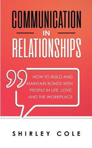 Communication In Relationships : How To Build And Maintain Bonds With People In Life, Love, And The Workplace - Shirley Cole