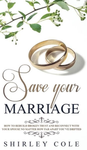 Save Your Marriage : How To Rebuild Broken Trust And Reconnect With Your Spouse No Matter How Far Apart You've Drifted - Shirley Cole