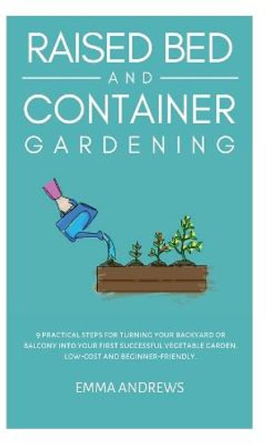 Raised Bed and Container Gardening : 9 Practical Steps For Turning Your Backyard or Balcony Into Your First Successful Vegetable Garden. Low-Cost and Beginner-Friendly. - Emma Andrews