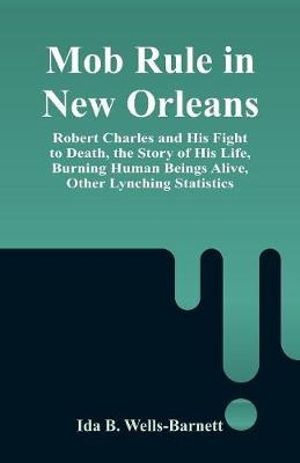 Mob Rule in New Orleans : Robert Charles and His Fight to Death, the Story of His Life, Burning Human Beings Alive, Other Lynching Statistics - Ida B. Wells-Barnett