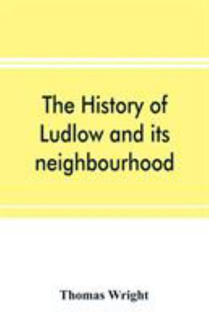 The history of Ludlow and its neighbourhood; forming a popular sketch of the history of the Welsh border - Thomas Wright