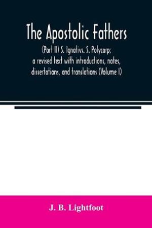 The Apostolic Fathers : (Part II) S. Ignativs. S. Polycarp; a revised text with introductions, notes, dissertations, and translations (Volume I) - J. B. Lightfoot