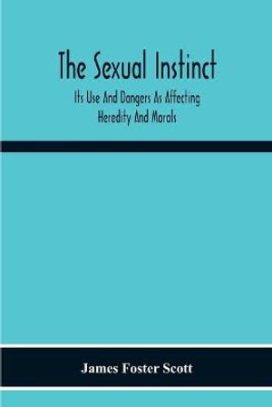 The Sexual Instinct : Its Use And Dangers As Affecting Heredity And Morals : Essentials To The Welfare Of The Individual And The Future Of The Race - James Foster Scott