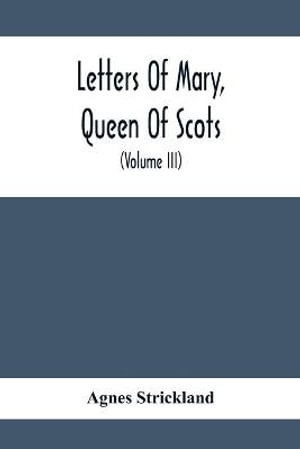 Letters Of Mary, Queen Of Scots, And Documents Connected With Her Personal History : Now First Published With An Introduction (Volume Iii) - Agnes Strickland