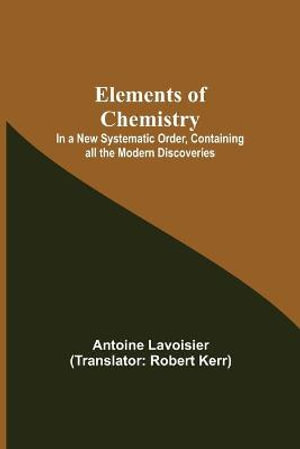 Elements of Chemistry; In a New Systematic Order, Containing all the Modern Discoveries - Antoine Lavoisier