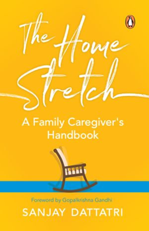 The Home Stretch : A Family Caregiver's Handbook - Sanjay Dattatri