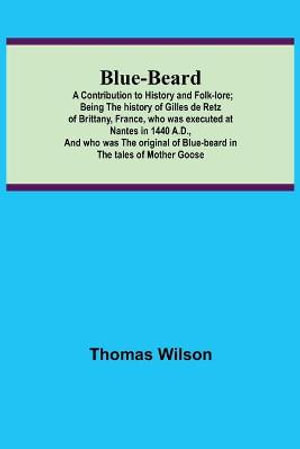 Blue-beard : A Contribution to History and Folk-lore; Being the history of Gilles de Retz of Brittany, France, who was executed at Nantes in 1440 A.D., and who was the original of Blue-beard in the tales of Mother Goose - Thomas Wilson