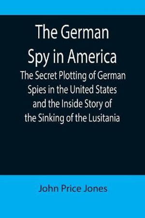 The German Spy in America; The Secret Plotting of German Spies in the United States and the Inside Story of the Sinking of the Lusitania - John Price Jones