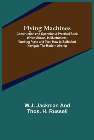 Flying Machines : Construction and Operation A Practical Book Which Shows, in Illustrations, Working Plans and Text, How to Build and Navigate the Modern Airship - W.J. Jackman and Thos. H. Russell