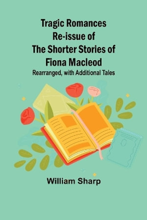 Tragic Romances Re-issue of the Shorter Stories of Fiona Macleod; Rearranged, with Additional Tales - William Sharp