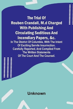 The Trial of Reuben Crandall, M.D Charged with Publishing and Circulating Seditious and Incendiary Papers, &c. in the District of Columbia, with the Intent of Exciting Servile Insurrection. Carefully Reported, and Compiled from the Written Statements of t - Unknown