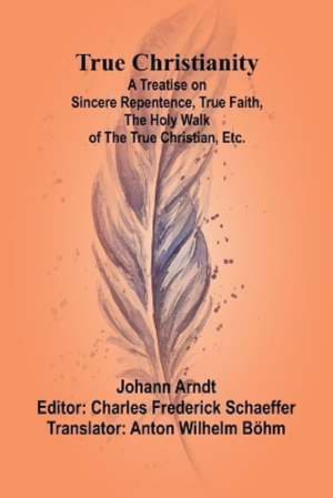 True Christianity A Treatise on Sincere Repentence, True Faith, the Holy Walk of the True Christian, Etc. - Johann Arndt