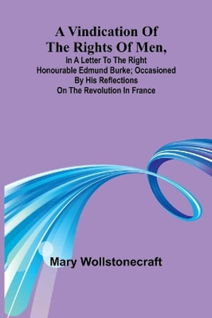 A Vindication of the rights of men, in a letter to the Right Honourable Edmund Burke; occasioned by his Reflections on the Revolution in France - Mary Wollstonecraft