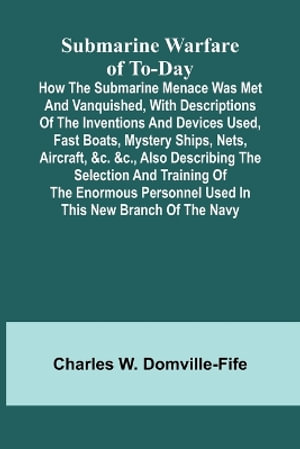 Submarine Warfare of To-day;How the Submarine Menace Was Met and Vanquished, with Descriptions of the Inventions and Devices Used, Fast Boats, Mystery Ships, Nets, Aircraft, &c. &c., Also Describing the Selection and Training of the Enormous Personnel Use - Charles W. Domville-Fife