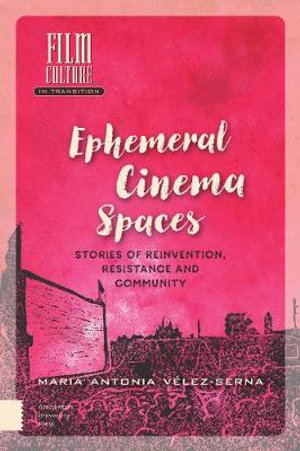 Ephemeral Cinema Spaces : Stories of Reinvention, Resistance and Community - Maria Velez-Serna