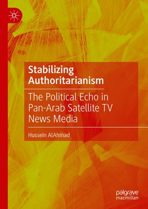 Stabilizing Authoritarianism : The Political Echo in Pan-Arab Satellite TV News Media - Hussein AlAhmad