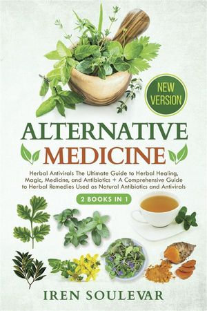 Alternative Medicine (2 Books in 1) : Herbal Antivirals The Ultimate Guide to Herbal Healing, Magic, Medicine, and Antibiotics + A Comprehensive Guide to Herbal Remedies Used as Natural Antibiotics and Antivirals (New Version) - Iren Soulevar