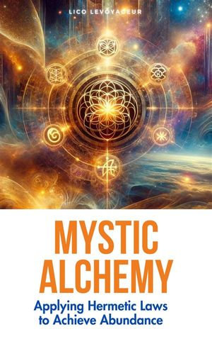 Mystic Alchemy : Applying Hermetic Laws to Achieve Abundance - Lico LeVoyageur
