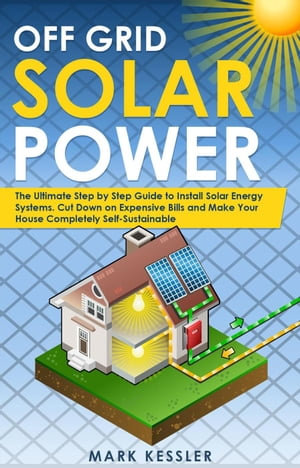 Off Grid Solar Power : The Ultimate Step by Step Guide to Install Solar Energy Systems. Cut Down on Expensive Bills and Make Your House Completely Self-Sustainable - Mark Kessler