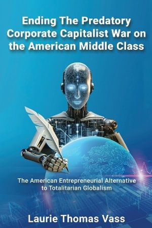 Ending The Predatory Corporate Capitalist War on the American Middle Class : The American Entrepreneurial Alternative to Totalitarian Corporate Globali - Laurie Thomas Vass